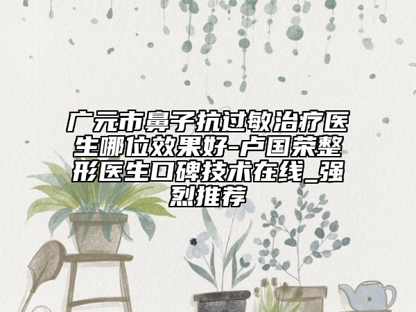 廣元市鼻子抗過敏治療醫(yī)生哪位效果好-盧國榮整形醫(yī)生口碑技術(shù)在線_強烈推薦