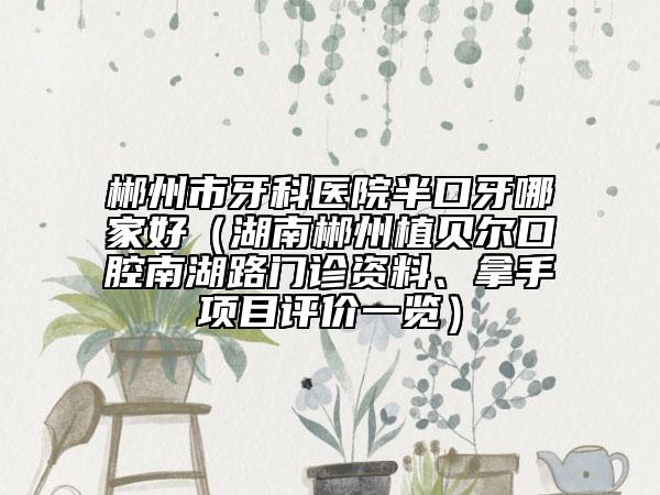 郴州市牙科醫(yī)院半口牙哪家好（湖南郴州植貝爾口腔南湖路門診資料、拿手項(xiàng)目評(píng)價(jià)一覽）