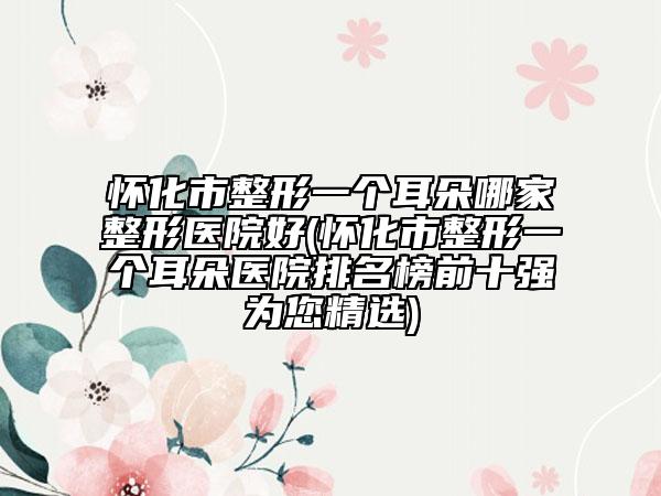 懷化市整形一個(gè)耳朵哪家整形醫(yī)院好(懷化市整形一個(gè)耳朵醫(yī)院排名榜前十強(qiáng)為您精選)