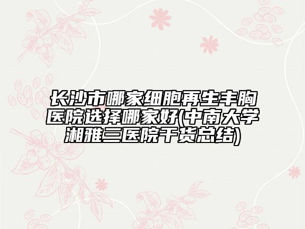 長沙市哪家細胞再生豐胸醫(yī)院選擇哪家好(中南大學湘雅三醫(yī)院干貨總結)