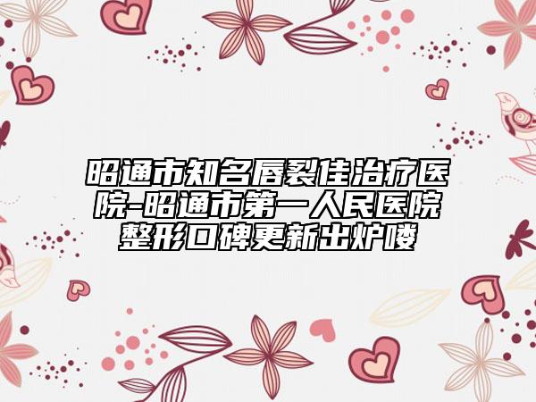 昭通市知名唇裂佳治療醫(yī)院-昭通市第一人民醫(yī)院整形口碑更新出爐嘍