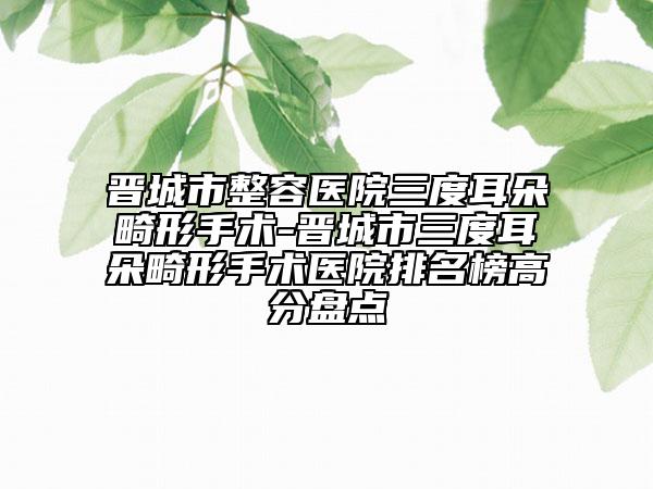 晉城市整容醫(yī)院三度耳朵畸形手術(shù)-晉城市三度耳朵畸形手術(shù)醫(yī)院排名榜高分盤點(diǎn)