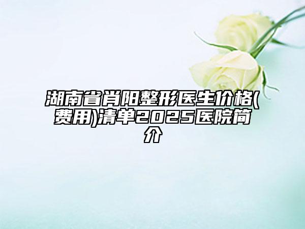 湖南省肖陽(yáng)整形醫(yī)生價(jià)格(費(fèi)用)清單2025醫(yī)院簡(jiǎn)介