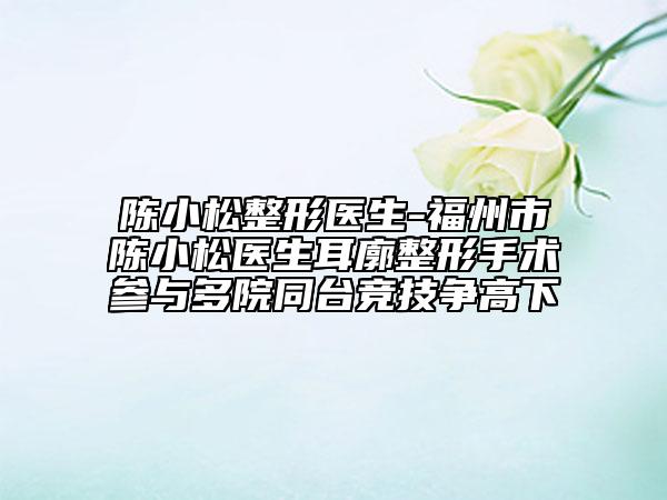 陳小松整形醫(yī)生-福州市陳小松醫(yī)生耳廓整形手術(shù)參與多院同臺競技爭高下