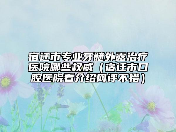 宿遷市專業(yè)牙髓外露治療醫(yī)院哪些權(quán)威（宿遷市口腔醫(yī)院看介紹網(wǎng)評(píng)不錯(cuò)）