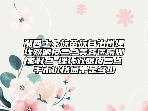 湘西土家族苗族自治州埋線雙眼皮三點(diǎn)美容醫(yī)院哪家好點(diǎn)-埋線雙眼皮三點(diǎn)手術(shù)價(jià)格通常是多少