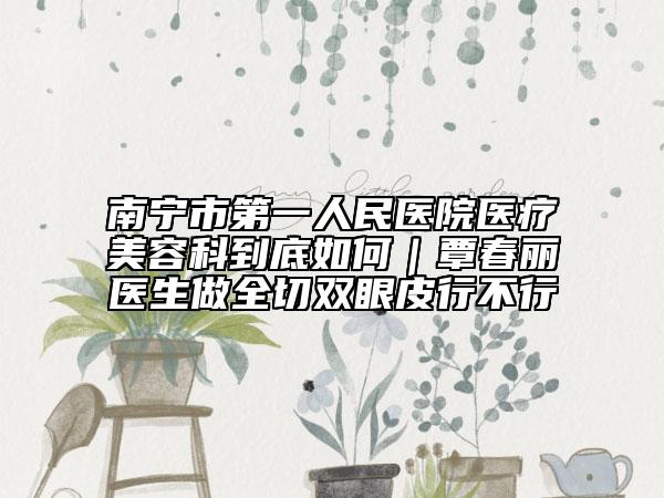 南寧市第一人民醫(yī)院醫(yī)療美容科到底如何|覃春麗醫(yī)生做全切雙眼皮行不行