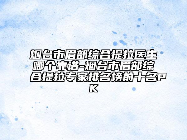 煙臺市眉部綜合提拉醫(yī)生哪個靠譜-煙臺市眉部綜合提拉專家排名榜前十名PK