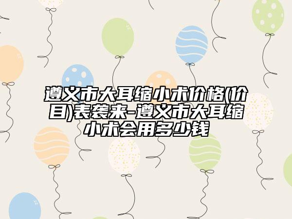 遵義市大耳縮小術(shù)價(jià)格(價(jià)目)表襲來(lái)-遵義市大耳縮小術(shù)會(huì)用多少錢(qián)
