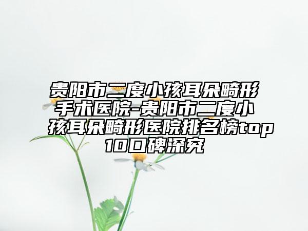 貴陽市二度小孩耳朵畸形手術醫(yī)院-貴陽市二度小孩耳朵畸形醫(yī)院排名榜top10口碑深究