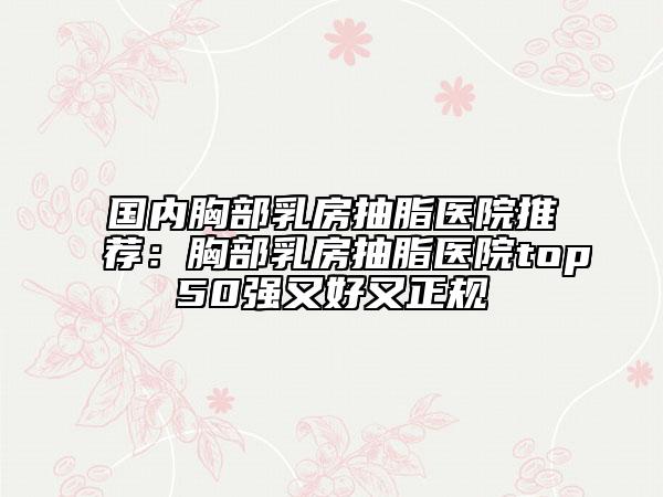 國內(nèi)胸部乳房抽脂醫(yī)院推薦：胸部乳房抽脂醫(yī)院top50強又好又正規(guī)